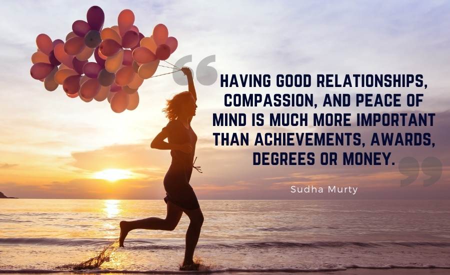 With my experience in life, I want to tell you that having good relationships, compassion, and peace of mind is much more important than achievements, awards, degrees or money.